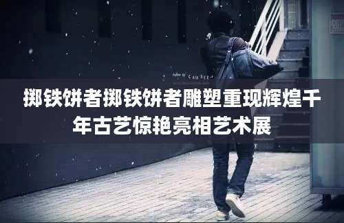 掷铁饼者掷铁饼者雕塑重现辉煌千年古艺惊艳亮相艺术展