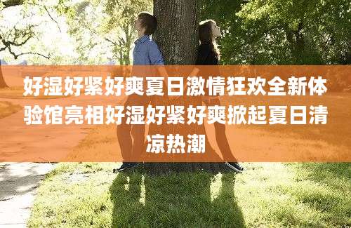 好湿好紧好爽夏日激情狂欢全新体验馆亮相好湿好紧好爽掀起夏日清凉热潮