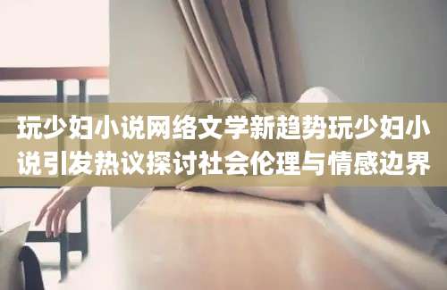 玩少妇小说网络文学新趋势玩少妇小说引发热议探讨社会伦理与情感边界