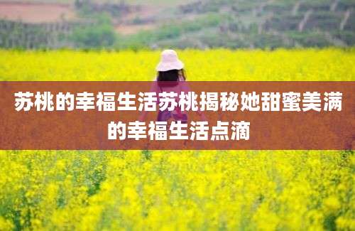 苏桃的幸福生活苏桃揭秘她甜蜜美满的幸福生活点滴