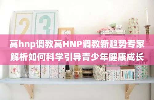 高hnp调教高HNP调教新趋势专家解析如何科学引导青少年健康成长