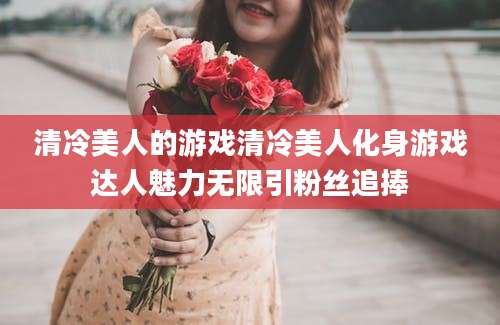 清冷美人的游戏清冷美人化身游戏达人魅力无限引粉丝追捧