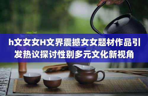 h文女女H文界震撼女女题材作品引发热议探讨性别多元文化新视角