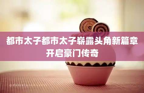 都市太子都市太子崭露头角新篇章开启豪门传奇