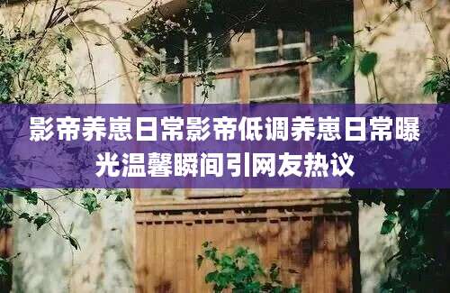 影帝养崽日常影帝低调养崽日常曝光温馨瞬间引网友热议