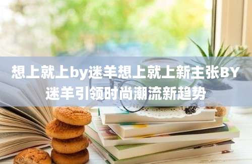 想上就上by迷羊想上就上新主张BY迷羊引领时尚潮流新趋势