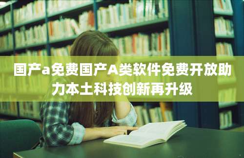 国产a免费国产A类软件免费开放助力本土科技创新再升级