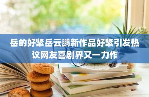 岳的好紧岳云鹏新作品好紧引发热议网友喜剧界又一力作