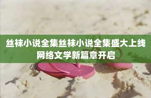 丝袜小说全集丝袜小说全集盛大上线网络文学新篇章开启