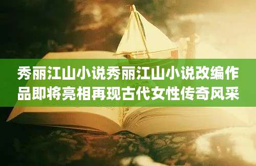 秀丽江山小说秀丽江山小说改编作品即将亮相再现古代女性传奇风采