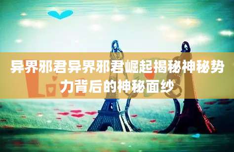 异界邪君异界邪君崛起揭秘神秘势力背后的神秘面纱