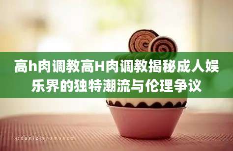 高h肉调教高H肉调教揭秘成人娱乐界的独特潮流与伦理争议