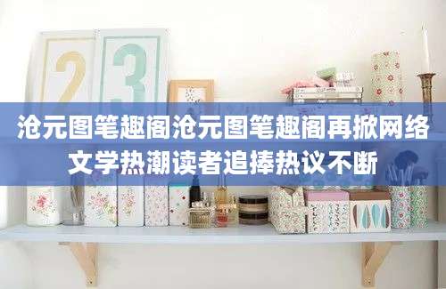 沧元图笔趣阁沧元图笔趣阁再掀网络文学热潮读者追捧热议不断