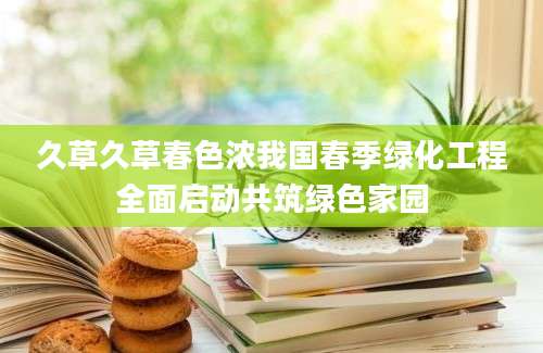 久草久草春色浓我国春季绿化工程全面启动共筑绿色家园