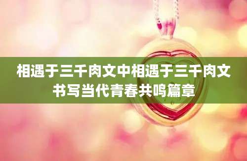 相遇于三千肉文中相遇于三千肉文书写当代青春共鸣篇章
