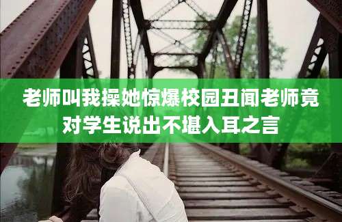 老师叫我操她惊爆校园丑闻老师竟对学生说出不堪入耳之言