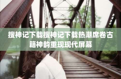 搜神记下载搜神记下载热潮席卷古籍神韵重现现代屏幕