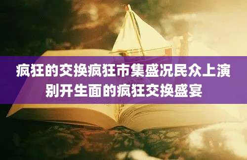 疯狂的交换疯狂市集盛况民众上演别开生面的疯狂交换盛宴