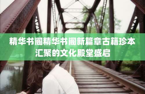 精华书阁精华书阁新篇章古籍珍本汇聚的文化殿堂盛启