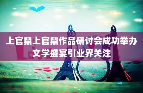 上官鼎上官鼎作品研讨会成功举办文学盛宴引业界关注