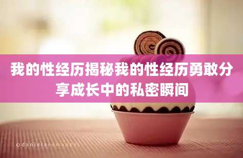 我的性经历揭秘我的性经历勇敢分享成长中的私密瞬间