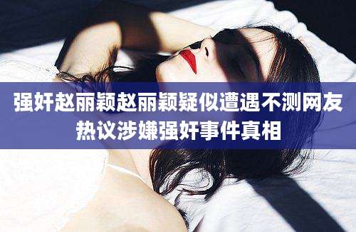 强奸赵丽颖赵丽颖疑似遭遇不测网友热议涉嫌强奸事件真相