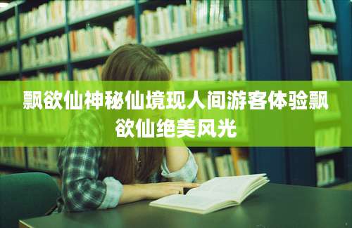 飘欲仙神秘仙境现人间游客体验飘欲仙绝美风光