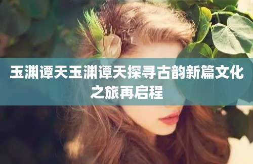 玉渊谭天玉渊谭天探寻古韵新篇文化之旅再启程