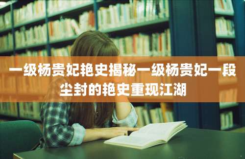 一级杨贵妃艳史揭秘一级杨贵妃一段尘封的艳史重现江湖