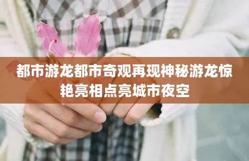 都市游龙都市奇观再现神秘游龙惊艳亮相点亮城市夜空