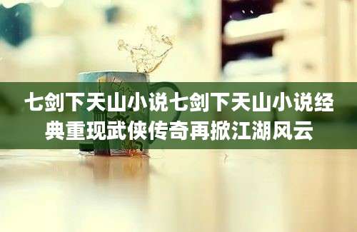 七剑下天山小说七剑下天山小说经典重现武侠传奇再掀江湖风云