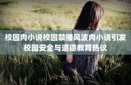 校园肉小说校园禁播风波肉小说引发校园安全与道德教育热议