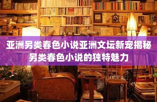 亚洲另类春色小说亚洲文坛新宠揭秘另类春色小说的独特魅力