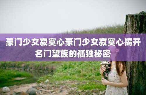 豪门少女寂寞心豪门少女寂寞心揭开名门望族的孤独秘密