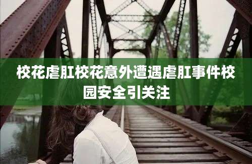 校花虐肛校花意外遭遇虐肛事件校园安全引关注