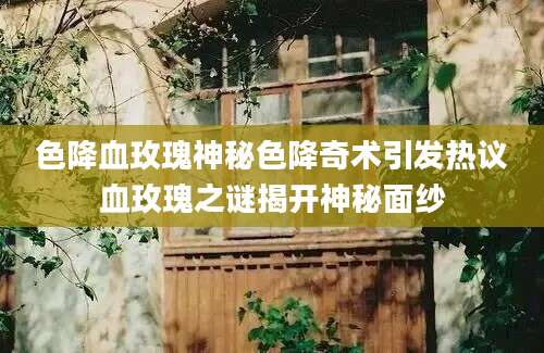色降血玫瑰神秘色降奇术引发热议血玫瑰之谜揭开神秘面纱
