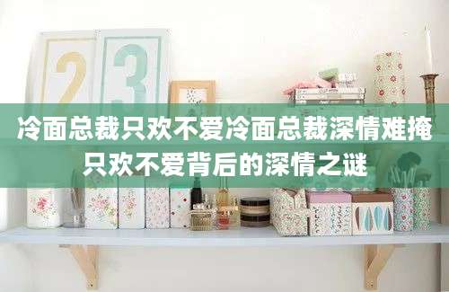 冷面总裁只欢不爱冷面总裁深情难掩只欢不爱背后的深情之谜