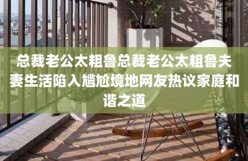 总裁老公太粗鲁总裁老公太粗鲁夫妻生活陷入尴尬境地网友热议家庭和谐之道