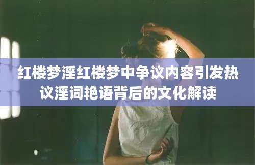 红楼梦淫红楼梦中争议内容引发热议淫词艳语背后的文化解读