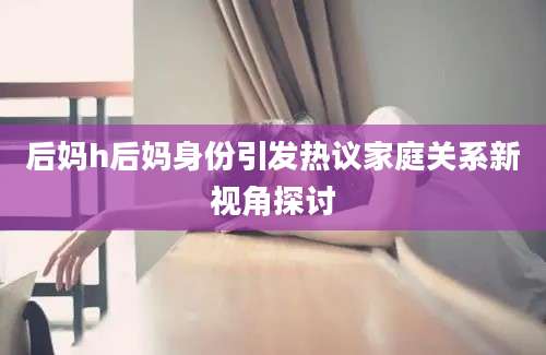 后妈h后妈身份引发热议家庭关系新视角探讨