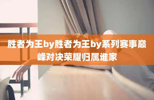胜者为王by胜者为王by系列赛事巅峰对决荣耀归属谁家