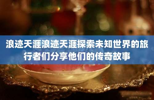 浪迹天涯浪迹天涯探索未知世界的旅行者们分享他们的传奇故事