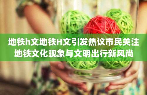 地铁h文地铁H文引发热议市民关注地铁文化现象与文明出行新风尚