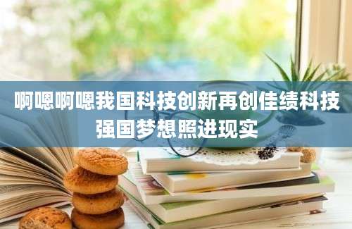 啊嗯啊嗯我国科技创新再创佳绩科技强国梦想照进现实