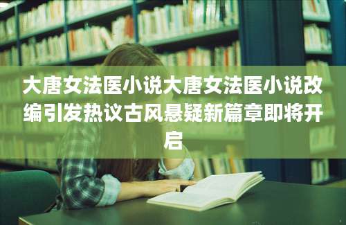 大唐女法医小说大唐女法医小说改编引发热议古风悬疑新篇章即将开启