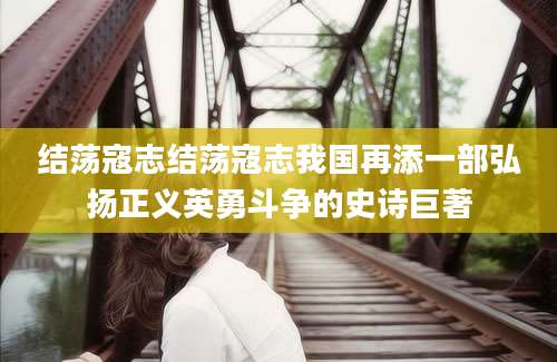 结荡寇志结荡寇志我国再添一部弘扬正义英勇斗争的史诗巨著