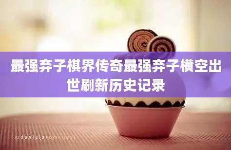 最强弃子棋界传奇最强弃子横空出世刷新历史记录