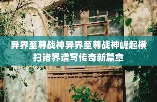 异界至尊战神异界至尊战神崛起横扫诸界谱写传奇新篇章
