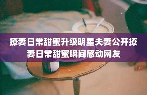 撩妻日常甜蜜升级明星夫妻公开撩妻日常甜蜜瞬间感动网友