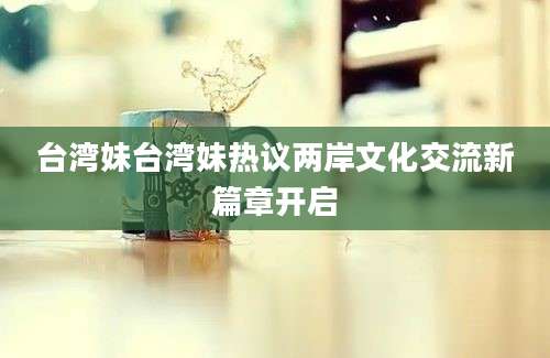 台湾妹台湾妹热议两岸文化交流新篇章开启